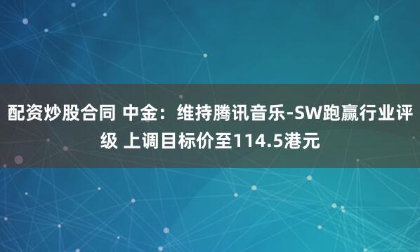 配资炒股合同 中金：维持腾讯音乐-SW跑赢行业评级 上调目标价至114.5港元