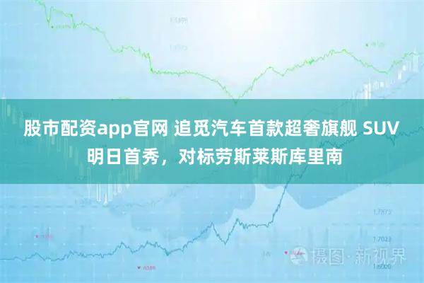 股市配资app官网 追觅汽车首款超奢旗舰 SUV 明日首秀，对标劳斯莱斯库里南