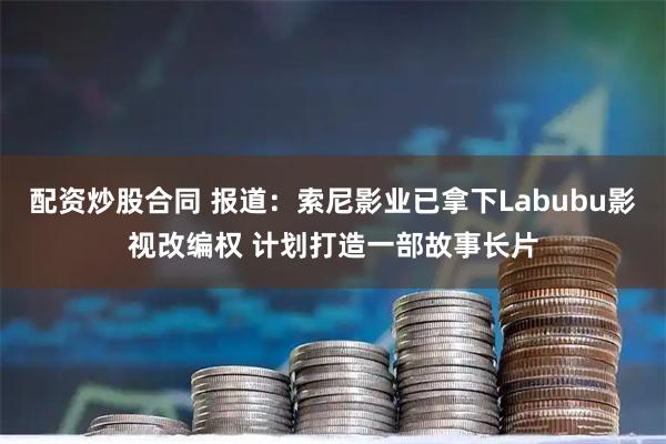 配资炒股合同 报道：索尼影业已拿下Labubu影视改编权 计划打造一部故事长片