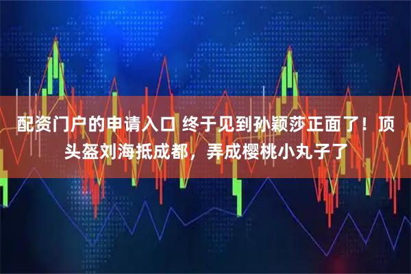 配资门户的申请入口 终于见到孙颖莎正面了！顶头盔刘海抵成都，弄成樱桃小丸子了