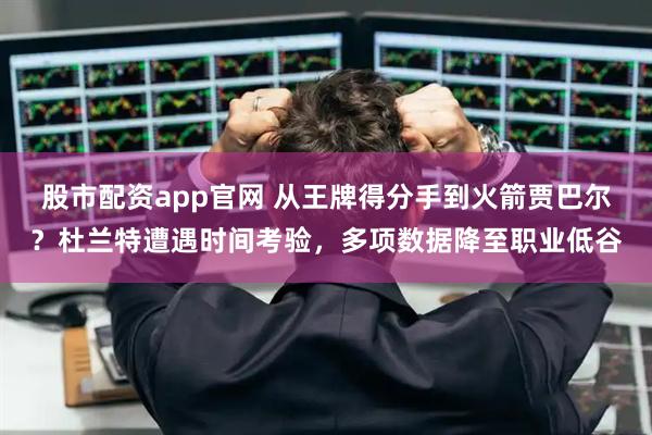 股市配资app官网 从王牌得分手到火箭贾巴尔？杜兰特遭遇时间考验，多项数据降至职业低谷