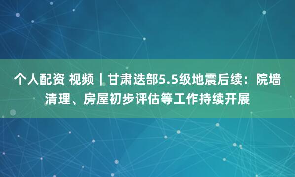 个人配资 视频｜甘肃迭部5.5级地震后续：院墙清理、房屋初步评估等工作持续开展