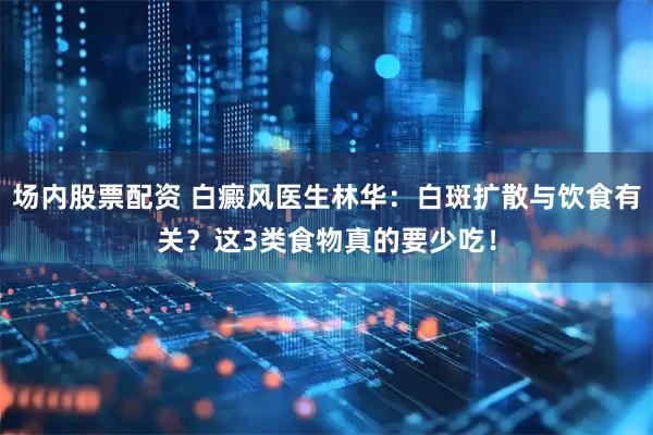 场内股票配资 白癜风医生林华：白斑扩散与饮食有关？这3类食物真的要少吃！