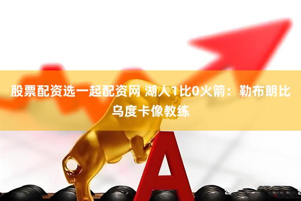 股票配资选一起配资网 湖人1比0火箭：勒布朗比乌度卡像教练