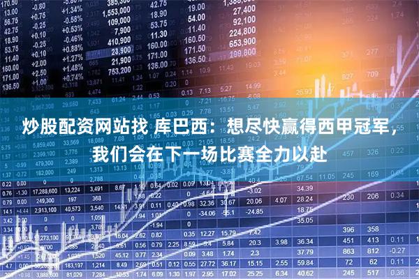 炒股配资网站找 库巴西：想尽快赢得西甲冠军，我们会在下一场比赛全力以赴