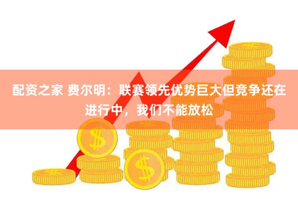 配资之家 费尔明：联赛领先优势巨大但竞争还在进行中，我们不能放松