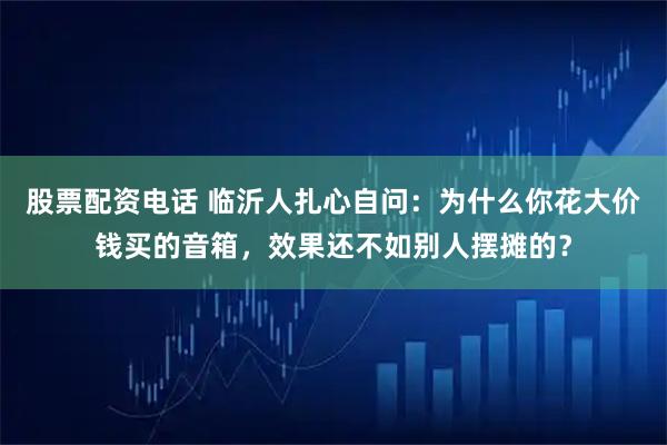 股票配资电话 临沂人扎心自问：为什么你花大价钱买的音箱，效果还不如别人摆摊的？