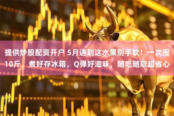 提供炒股配资开户 5月遇到这水果别手软！一次囤10斤，煮好存冰箱，Q弹好滋味，随吃随取超省心