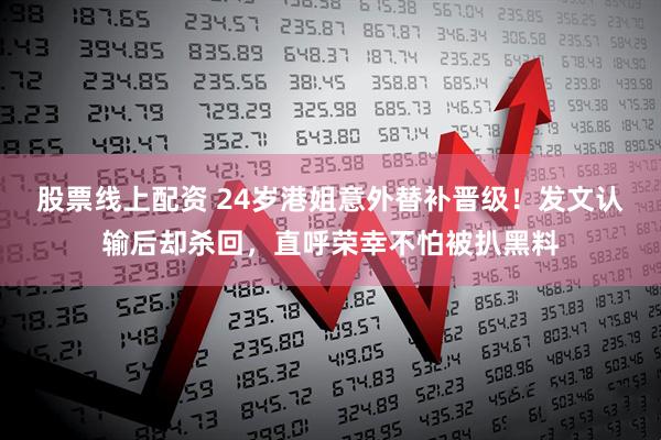 股票线上配资 24岁港姐意外替补晋级！发文认输后却杀回，直呼荣幸不怕被扒黑料